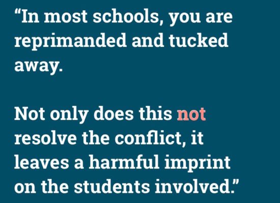 "In most school you are reprimanded and tucked away. Not only does this not solve the conflict, it leaves a harmful imprint on the students involved."