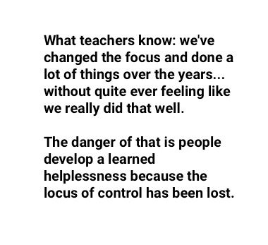 "what teachers know and they express this in a variety of ways: we've changed the focus and done a lot of things over the years... without quite ever feeling like we really did that well. The danger of that is people develop a learned helplessness because the locus of control has been lost."
