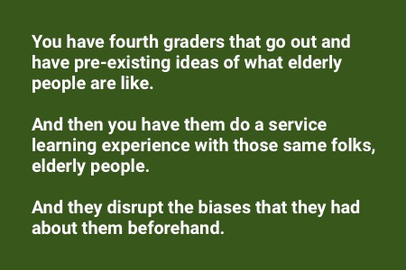 books about service learning: "You have fourth graders that go out and have pre-existing ideas of what elderly people are like. And then you have them do a service learning experience with those same folks, elderly people, and they disrupt the biases that they had about them beforehand."