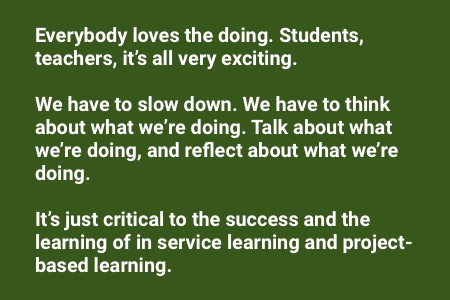 About service learning: "Everybody loves the doing. Students, teachers, it’s all very exciting. We have to slow down, we have to think about what we’re doing, talk about what we’re doing and reflect about what we’re doing. It’s just critical to the success and the learning of in service learning and project-based learning."