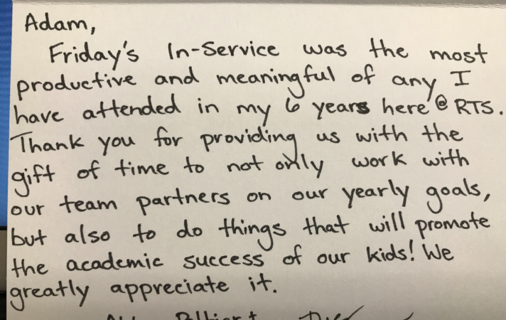 "Adam, Friday's in-service was the most productive and meaningful of any I have attended in my 6 years here @ RTS. Thank you for providing us with the gift of time to not only work with our team partners on our yearly goals, but also to do things that will promote the academic success of our kids! We greatly appreciate it."