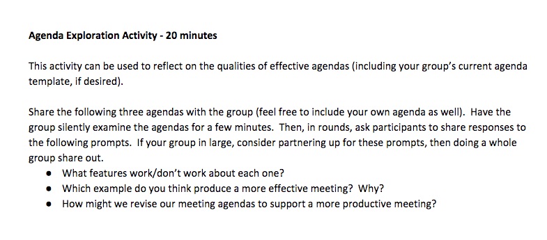 "Agenda Exploration Activity - 20 minutes This activity can be used to reflect on the qualities of effective agendas (including your group’s current agenda template, if desired). Share the following three agendas with the group (feel free to include your own agenda as well). Have the group silently examine the agendas for a few minutes. Then, in rounds, ask participants to share responses to the following prompts. If your group in large, consider partnering up for these prompts, then doing a whole group share out. What features work/don’t work about each one? Which example do you think produce a more effective meeting? Why? How might we revise our meeting agendas to support a more productive meeting?"