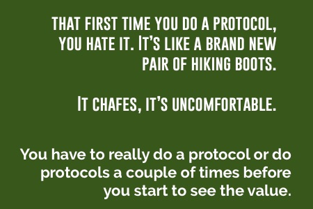 "That first time you do a protocol, it's like a brand new pair of hiking boots. It's uncomfortable. You have to really do a protocol a couple of times before you start to see the value."