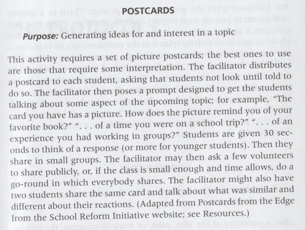 "Postcards: Purpose: Generating ideas for and interest in a topic. This activity requires a set of picture postcards; the best ones to use are those that require some interpretation. The facilitator distributes a postcard to each student, asking that students not look until told to do so. The facilitator then poses a prompt designed to get the students talking about some aspect of the upcoming topic; for example, "The card you have has a picture. How does the picture remind you of your favorite book?" "...of a time you were on a school trip?" "...of an experience you had working in groups?" Students are given 30 seconds to think of a response (or more for younger students). Then they share in small groups. The facilitator may then ask a few volunteers to share publicly, or, if the class is small enough and time allows, do a go-round in which everybody shares. The facilitator might also have two students share the same card and talk about what was similar and different about their reactions. (Adapted from Postcards from the Edge from the School Reform Initiative website)."