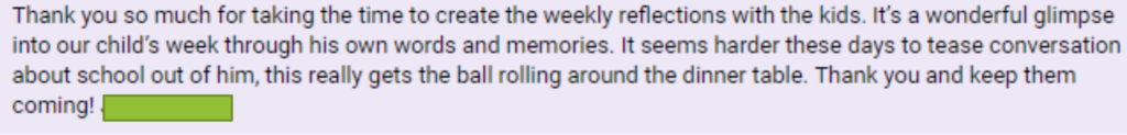 "Thank you so much for taking the time to create the weekly reflections with the kids. It's a wonderful glimpse into our child's week through his own words and memories. It seems harder these days to tease conversation about school out of him, this really gets the ball rolling around the dinner table. Thank you and keep them coming! [redacted]