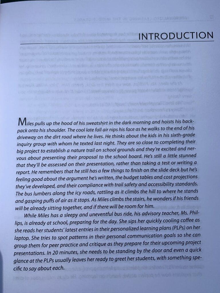 Page 1 of Personalized Learning in the Middle Grades: "Miles pulls up the hood of his sweatshirt in the dark morning and hoists his backpack onto his shoulder. The cool late fall air nips his face as he walks to the end of his driveway on the dirt road where he lives. He thinks about the kids in his sixth-grade inquiry group with whom he texted last night. They are so close to completing their big project to establish a nature trail on school grounds and they're excited and nervous about presenting their proposal to the school board. He's still a little stunned that they'll be assessed on their presentation, rather than taking a test or writing a report. He remembers that he still has a few things to finish on the slide deck but he's feeling good about the argument he's written, the budget tables and cost projections they've developed, and their compliance with trail safety and accessibility standards. The bus lumbers along the icy roads, rattling as it climbs the hill to where he stands and gasping puffs of air as it stops. As Miles climbs the stairs, he wonders if his friends will be already sitting together, and if there will be room for him. While Miles has a sleepy and uneventful bus ride, his advisory teacher, Ms. Phillips, is already as school, preparing for the day. She sips her quickly cooling coffee as she reads her students' latest entries in their personalized learning plans (PLPs) on her laptop. She tries to spot patterns in their personal communication goals so she can group them for peer practice, and critique as they prepare for their upcoming project presentations. In 20 minutes, she needs to be standing by the door and even a quick glance at the PLPs usually leaves her ready to greet her students, with something specific to say about each."
