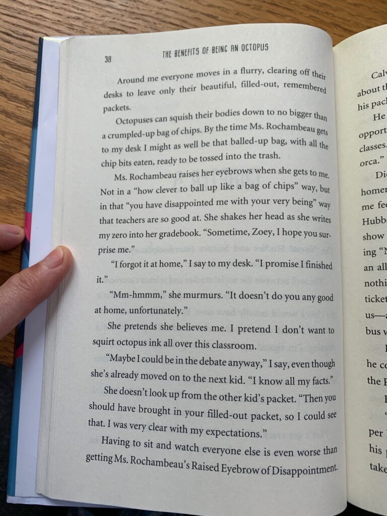 Octopuses can squish their bodies down to no bigger than a crumpled-up bag of chips. By the time Ms. Rochambeau gets to my desk, I might as well be that balled-up bag with all the chip bits eaten, ready to be tossed into the trash. Ms. Rochambeau raises her eyebrows when she gets to me, not in a "how clever to ball up like a bag of chips" way, but in a "you have disappointed me with your very being" way that teachers are so good at. She shakes her head as she writes my zero in her grade book. “Sometime, Zoey, I hope you surprise me.” "I forgot it at home", I say to my desk. "I promise I finished it." "Mm-hmmm", she murmurs. "It doesn't do you any good at home, unfortunately." She pretends she believes me. I pretend I don't want to squirt octopus ink all over this classroom. "Maybe I could be in the debate anyway", I say even though she's already moved on to the next kid. "I know all my facts." She doesn't look up from the other kid's packet. "Then you should've brought in your filled-out packet so I could see that. I was very clear with my expectations."