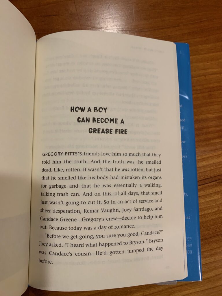Look Both Ways, p. 157: Gregory Pitts's friends love him so much that they told him the truth. And the truth was, he smelled dead. Like, rotten. It wasn't that he *was* rotten, but just that he smelled like his body had mistaken its organs for garbage and that he was essentially a walking, talking trash can. And on this, of all days, that smell just wasn't going to cut it. So in an act of service and sheer desperation, Remar Vaughn, Joey Santiago and Candace Greene -- Gregory's crew -- decided to help him out. Because today was a day of romance. 'Before we get going, you sure you good, Candace?' Joey asked. 'I heard what happened to Bryson.' Bryson was Candace's cousin. He'd gotten jumped the day before. 'Yeah, it's cool. Bry a tough kid,' Candace said, plus we walking that way. So as soon as we get done with Lover boy here, I'm going to stop by and see him.'" 