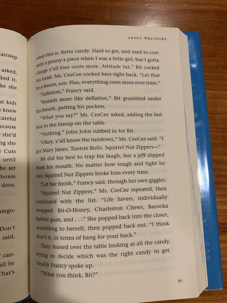 Look Both Ways, p 31. "Bit cocked his head. Ms. Ceecee cocked hers right back. 'Let that be a lesson, son. Plus, everything costs more over time.' 'Inflation,' Francy said. 'Sounds more like deflation,' Bit grumbled under his breath, patting his pockets. 'What you say?' Ms. Ceecee asked, adding the last box to the lineup on the table. 'Nothing,' John John subbed in for Bit. 'Okay, y'all know the rundown,' Ms. Ceecee said. 'I got Mary Janes. Tootsie Rolls. Squirrel Nut Zippers--' Bit did his best to trap his laugh, but a *pfft* slipped from his mouth. No matter how tough and tight he was, Squirrel Nut Zippers broke him every time."