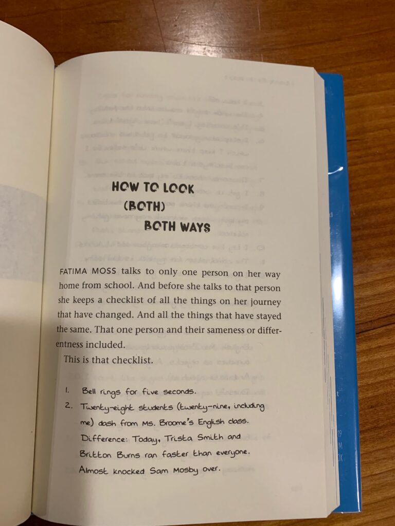 Look Both Ways, p 61: "Fatima Moss talks to only one person on her way home from school. And before she talks to that person, she keeps a checklist of all the things on her journey that have changed. And all the things that have stayed the same. That one person and their sameness or differentness included. This is that checklist. 1. Bell rings for five seconds. 2. Twenty-eight students (twenty-nine, including me) dash from Ms Broome's, English class. Difference: Today, Trista Smith and Britton Burns ran faster than everyone. Almost knocked Sam Mosby over. 3. I take off. 4. The whole school crowds into the hallway."