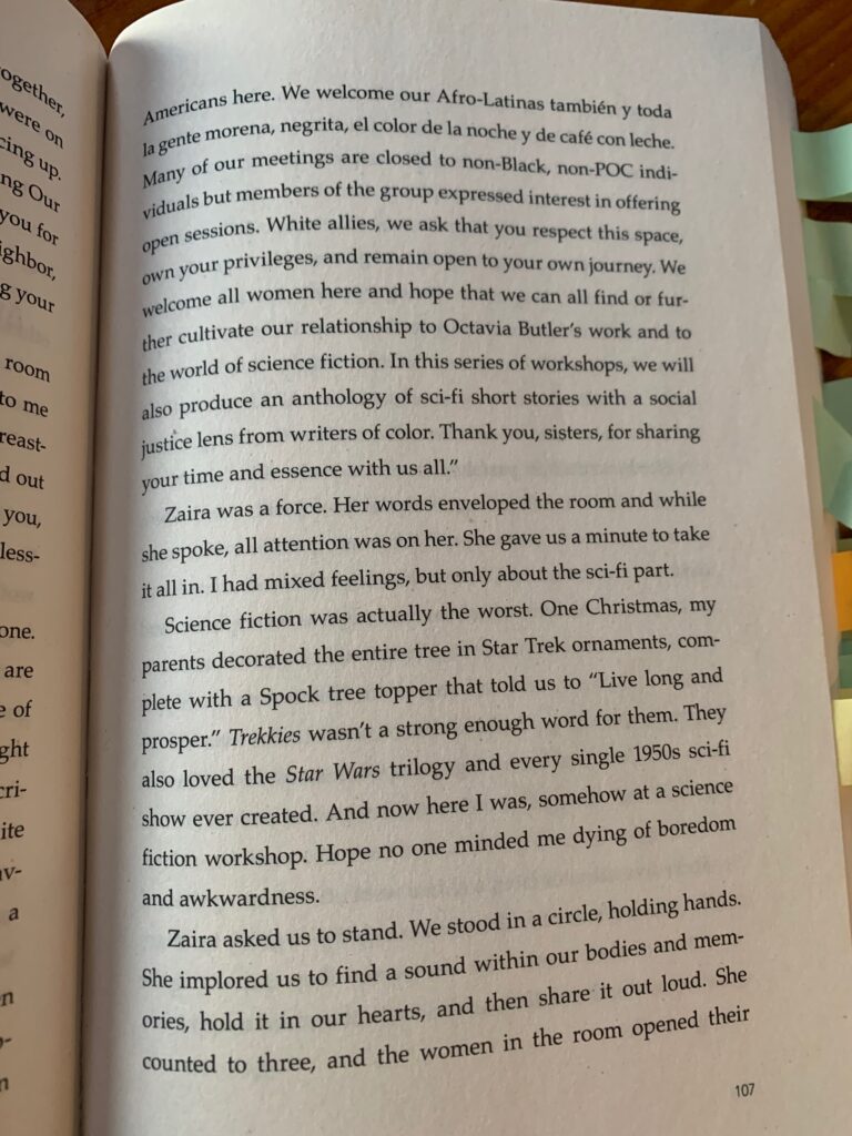 "This writing series is for the empowerment of Black women and femmes and the development of a Black womanist, Afro-futuristic writers' group. Blackness isn't limited to African Americans here. We welcome our AfroLatinas también y toda la gente morena, negrita, el color de la noche y de café con leche. Many of our meetings are close to non-black, non-POC individuals but members of the group expressed interest in offering open sessions. White allies, we ask that you respect the space, own your privileges, and remain open to your own journey. We welcome all women here and hope that we can all find or further cultivate our relationship to Octavia Butler's work and to the world of science fiction. In this series of workshops, we will also produce an anthology of sci-fi short stories with a social justice lens from writers of color. Thank you, sisters, for sharing your time and essence with us all."