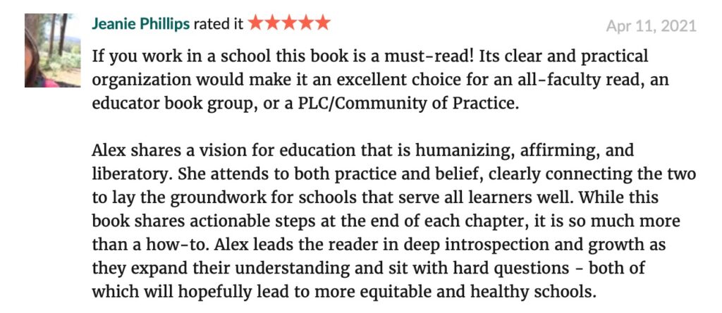 "If you work in a school this book is a must-read! Its clear and practical organization would make it an excellent choice for an all-faculty read, an educator book group, or a PLC/Community of Practice. Alex shares a vision for education that is humanizing, affirming, and liberatory. She attends to both practice and belief, clearly connecting the two to lay the groundwork for schools that serve all learners well. While this book shares actionable steps at the end of each chapter, it is so much more than a how-to. Alex leads the reader in deep introspection and growth as they expand their understanding and sit with hard questions - both of which will hopefully lead to more equitable and healthy schools." -- Jeanie Phillips GoodReads review